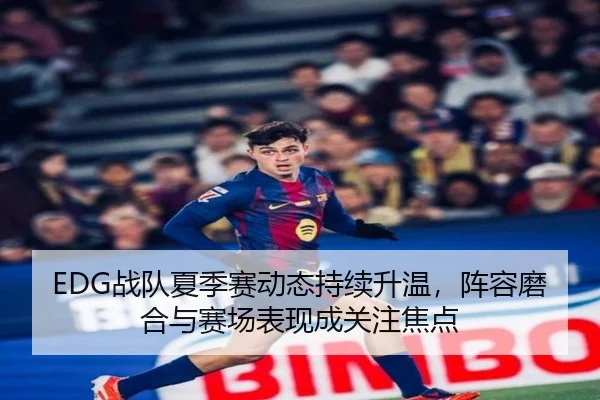 EDG战队夏季赛动态持续升温，阵容磨合与赛场表现成关注焦点