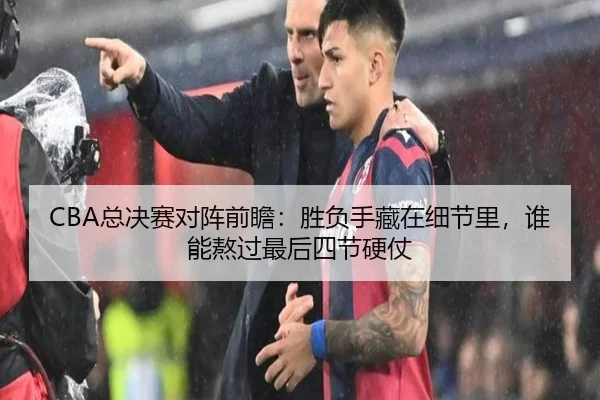 CBA总决赛对阵前瞻：胜负手藏在细节里，谁能熬过最后四节硬仗